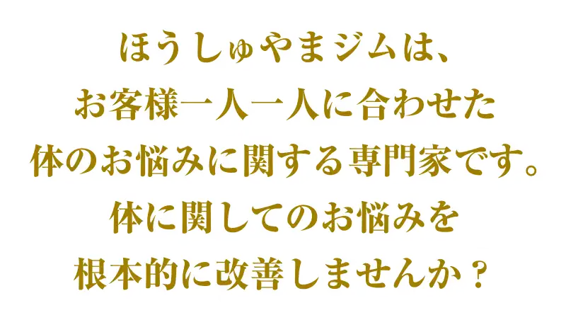 ほうしゅやまジムは、お客様一人一人に合わせた体のお悩みに関する専門家です。体に関してのお悩みを根本的に改善しませんか？